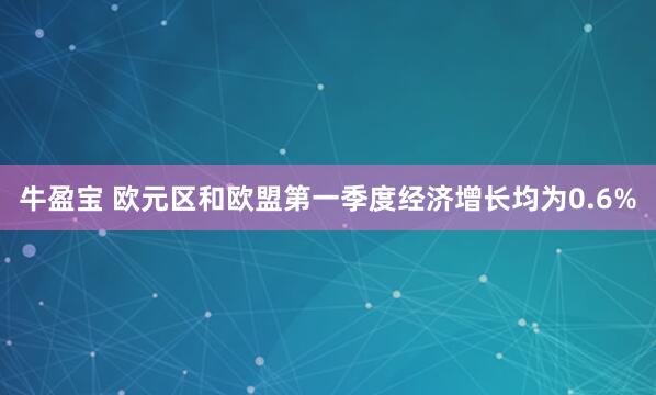 牛盈宝 欧元区和欧盟第一季度经济增长均为0.6%
