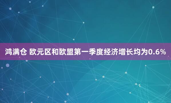 鸿满仓 欧元区和欧盟第一季度经济增长均为0.6%