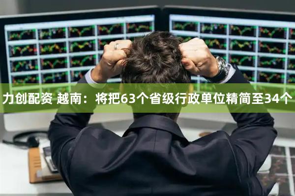 力创配资 越南：将把63个省级行政单位精简至34个