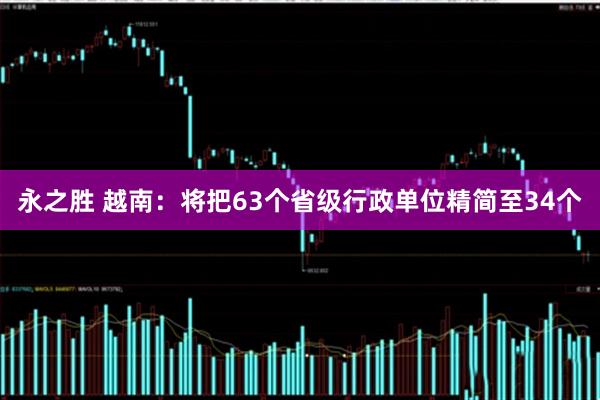 永之胜 越南：将把63个省级行政单位精简至34个