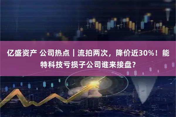 亿盛资产 公司热点｜流拍两次，降价近30%！能特科技亏损子公司谁来接盘？