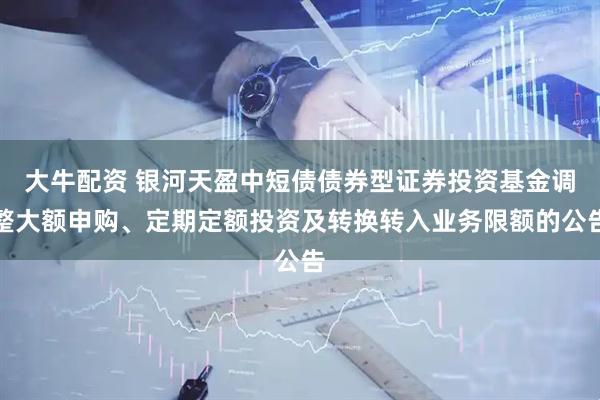 大牛配资 银河天盈中短债债券型证券投资基金调整大额申购、定期定额投资及转换转入业务限额的公告
