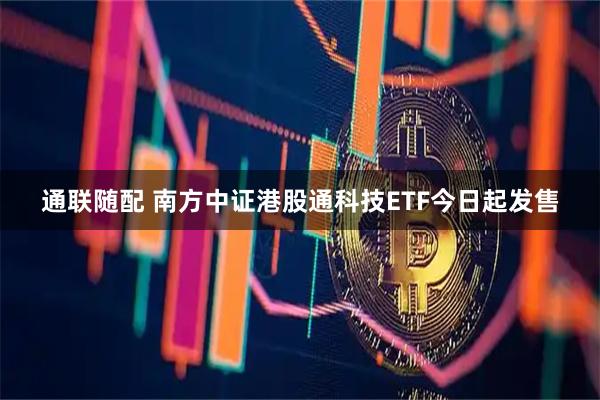 通联随配 南方中证港股通科技ETF今日起发售