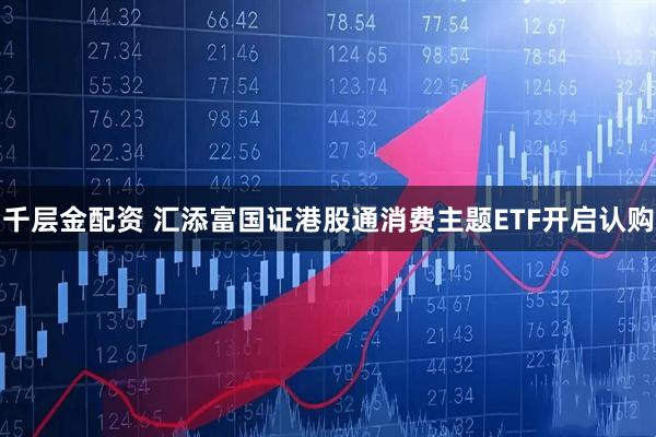 千层金配资 汇添富国证港股通消费主题ETF开启认购