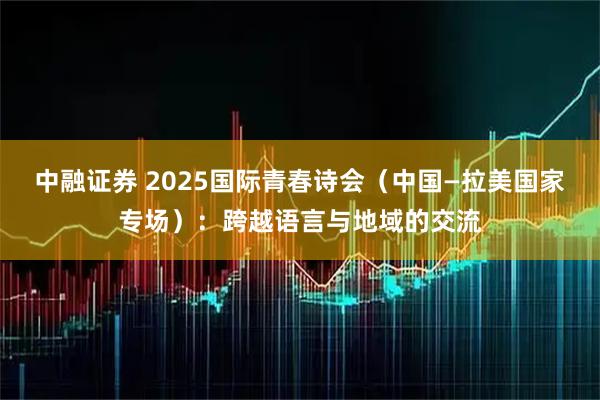 中融证券 2025国际青春诗会（中国—拉美国家专场）：跨越语言与地域的交流