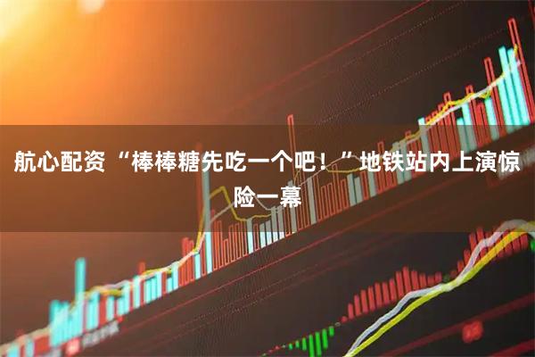 航心配资 “棒棒糖先吃一个吧！”地铁站内上演惊险一幕