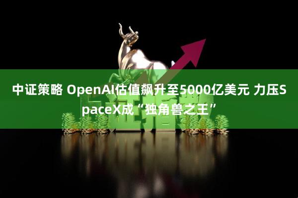 中证策略 OpenAI估值飙升至5000亿美元 力压SpaceX成“独角兽之王”