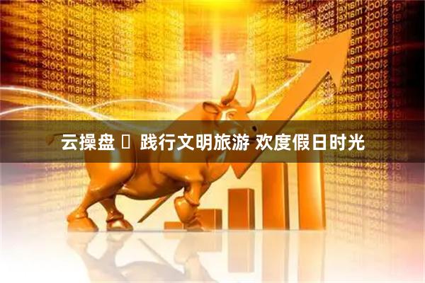 云操盘 ​践行文明旅游 欢度假日时光