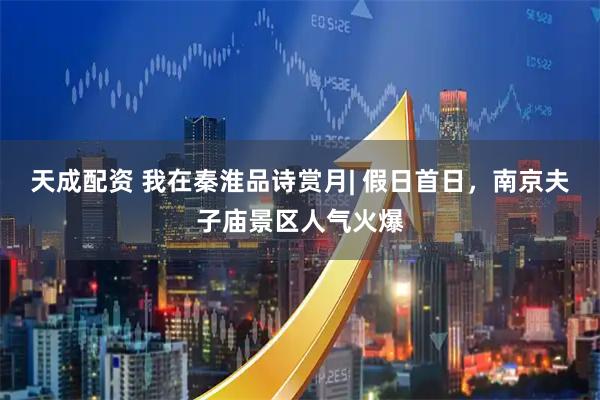 天成配资 我在秦淮品诗赏月| 假日首日，南京夫子庙景区人气火爆