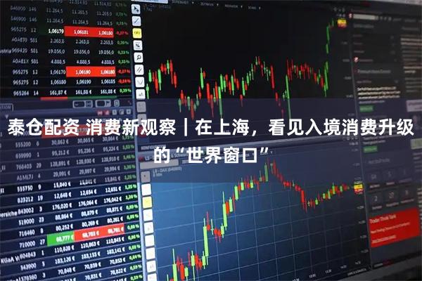 泰仓配资 消费新观察｜在上海，看见入境消费升级的“世界窗口”
