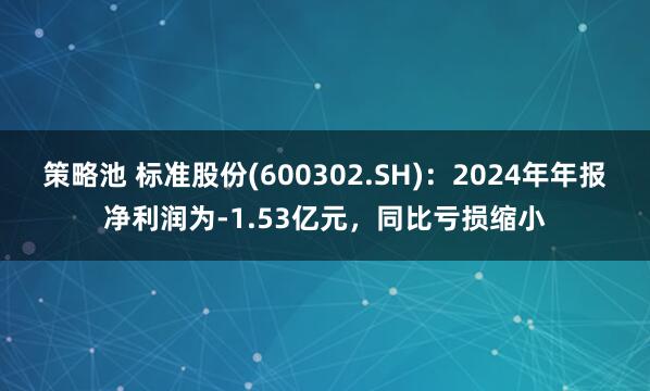 策略池 标准股份(600302.SH)：2024年年报净利润为-1.53亿元，同比亏损缩小