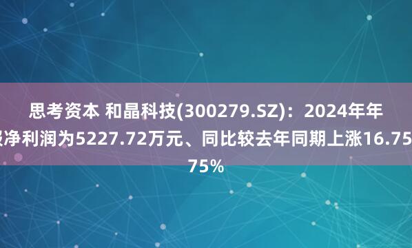 思考资本 和晶科技(300279.SZ)：2024年年报净利润为5227.72万元、同比较去年同期上涨16.75%