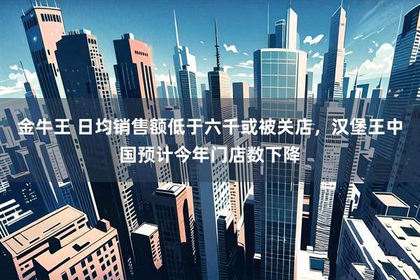 金牛王 日均销售额低于六千或被关店，汉堡王中国预计今年门店数下降