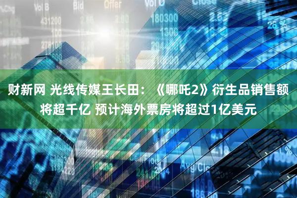 财新网 光线传媒王长田：《哪吒2》衍生品销售额将超千亿 预计海外票房将超过1亿美元
