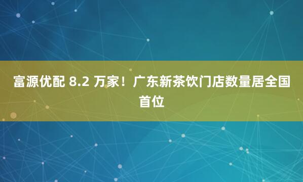 富源优配 8.2 万家！广东新茶饮门店数量居全国首位