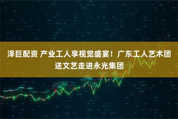 泽巨配资 产业工人享视觉盛宴！广东工人艺术团送文艺走进永光集团