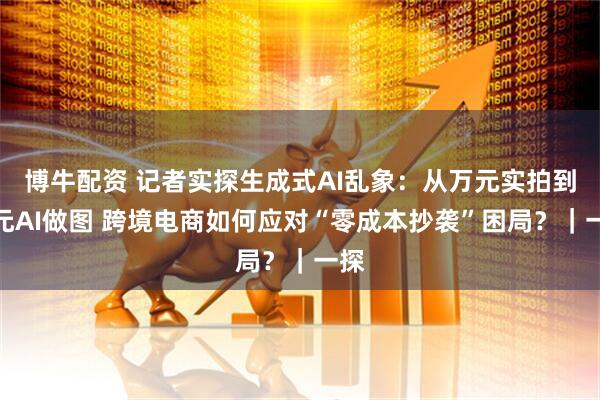 博牛配资 记者实探生成式AI乱象：从万元实拍到百元AI做图 跨境电商如何应对“零成本抄袭”困局？｜一探
