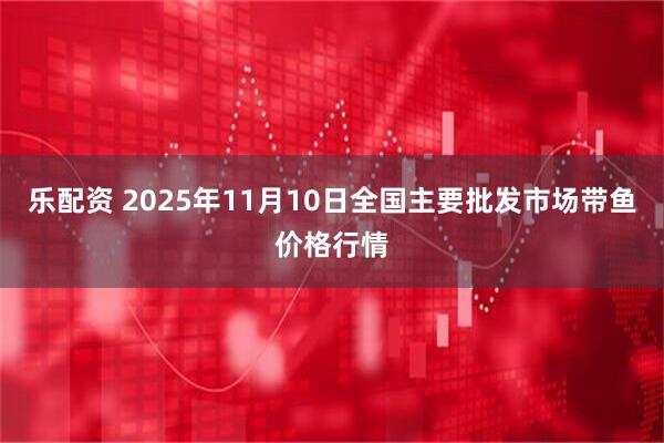 乐配资 2025年11月10日全国主要批发市场带鱼价格行情