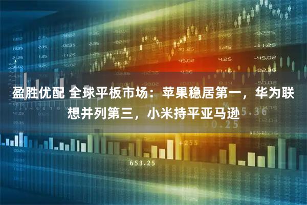 盈胜优配 全球平板市场：苹果稳居第一，华为联想并列第三，小米持平亚马逊