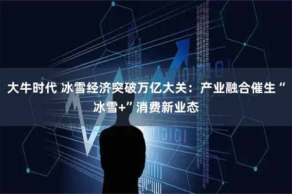 大牛时代 冰雪经济突破万亿大关：产业融合催生“冰雪+”消费新业态