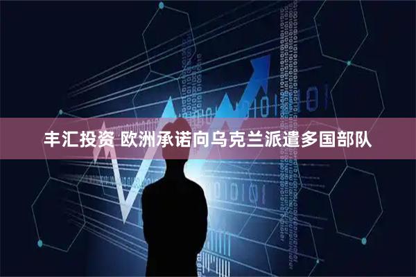 丰汇投资 欧洲承诺向乌克兰派遣多国部队