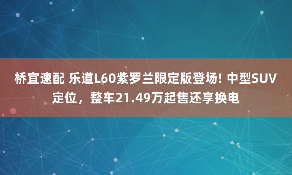 桥宜速配 乐道L60紫罗兰限定版登场! 中型SUV定位，整车21.49万起售还享换电