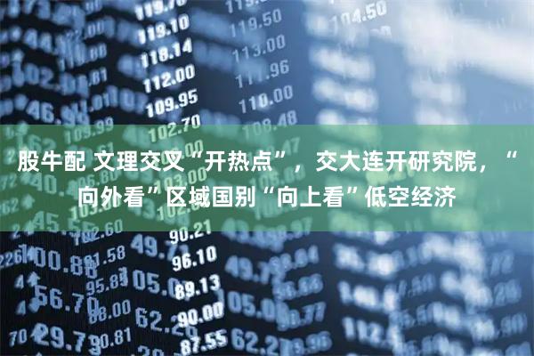股牛配 文理交叉“开热点”，交大连开研究院，“向外看”区域国别“向上看”低空经济