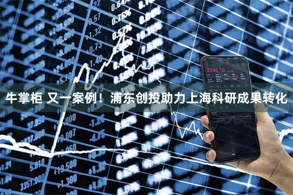 牛掌柜 又一案例！浦东创投助力上海科研成果转化