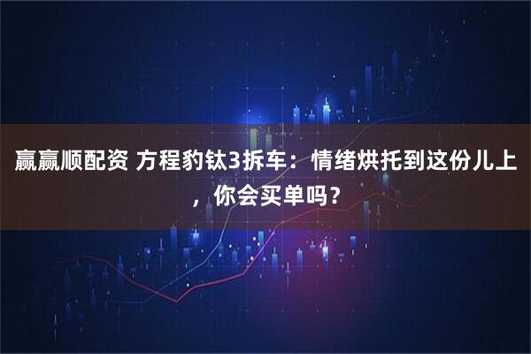 赢赢顺配资 方程豹钛3拆车：情绪烘托到这份儿上，你会买单吗？