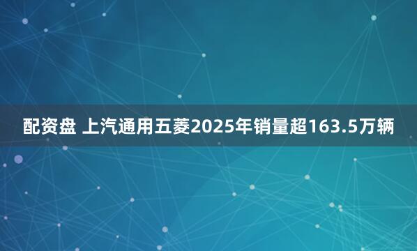 配资盘 上汽通用五菱2025年销量超163.5万辆