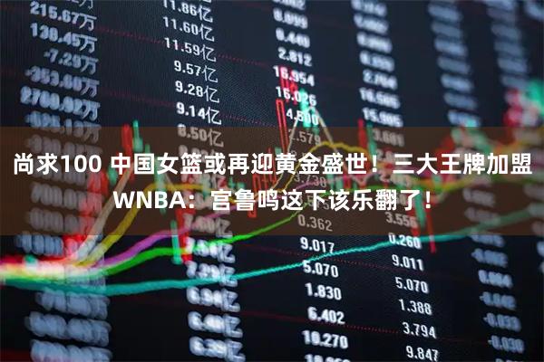 尚求100 中国女篮或再迎黄金盛世！三大王牌加盟WNBA：宫鲁鸣这下该乐翻了！